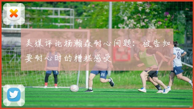美媒评论杨瀚森耐心问题：被告知要耐心时的糟糕感受