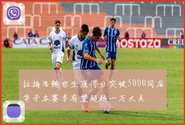 拉梅洛鲍尔生涯得分突破5000同届华子本赛季有望超越一万大关