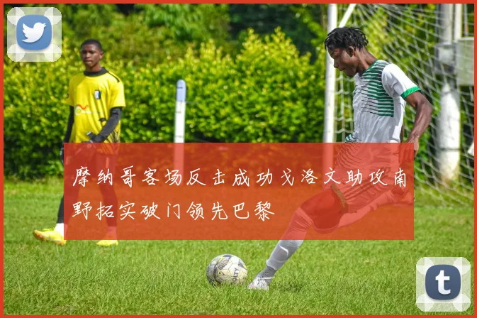 摩纳哥客场反击成功戈洛文助攻南野拓实破门领先巴黎