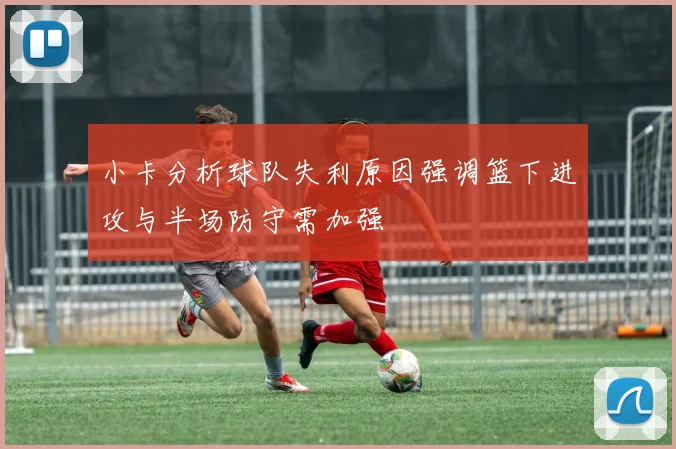 小卡分析球队失利原因强调篮下进攻与半场防守需加强