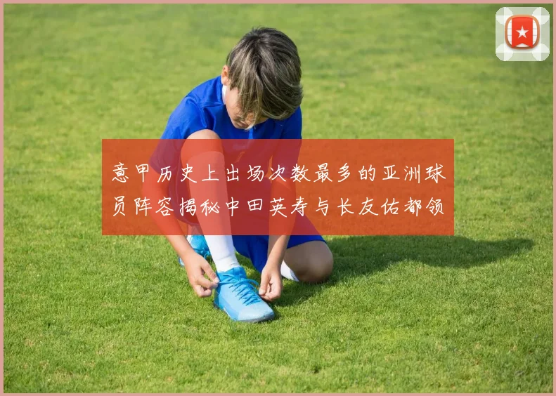 意甲历史上出场次数最多的亚洲球员阵容揭秘中田英寿与长友佑都领衔