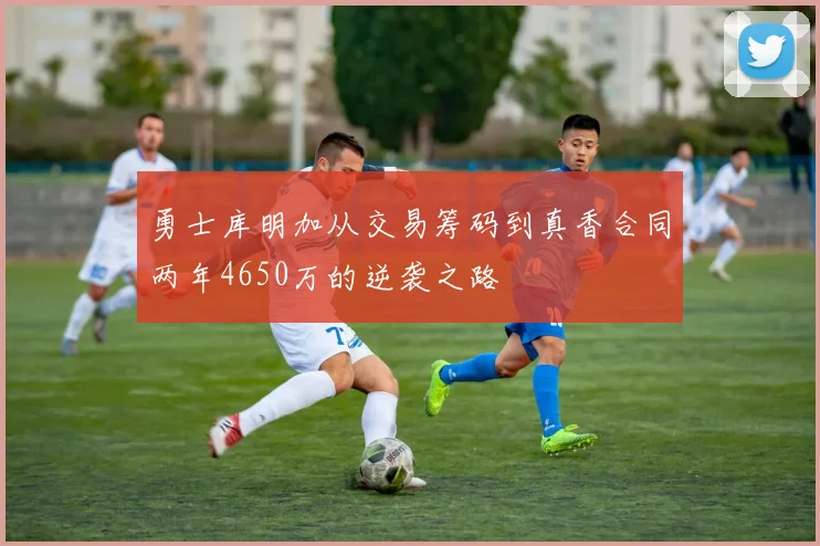 勇士库明加从交易筹码到真香合同两年4650万的逆袭之路
