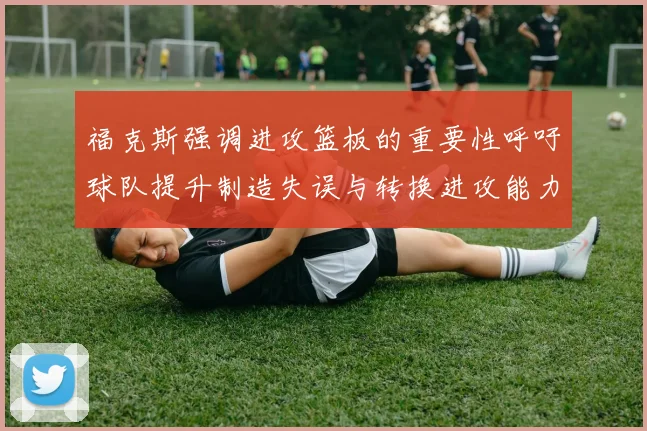 福克斯强调进攻篮板的重要性呼吁球队提升制造失误与转换进攻能力