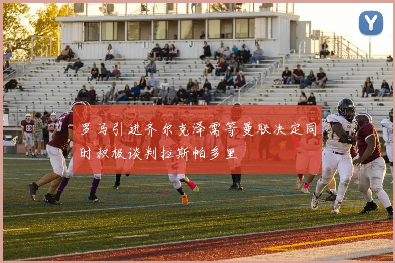 罗马引进齐尔克泽需等曼联决定同时积极谈判拉斯帕多里