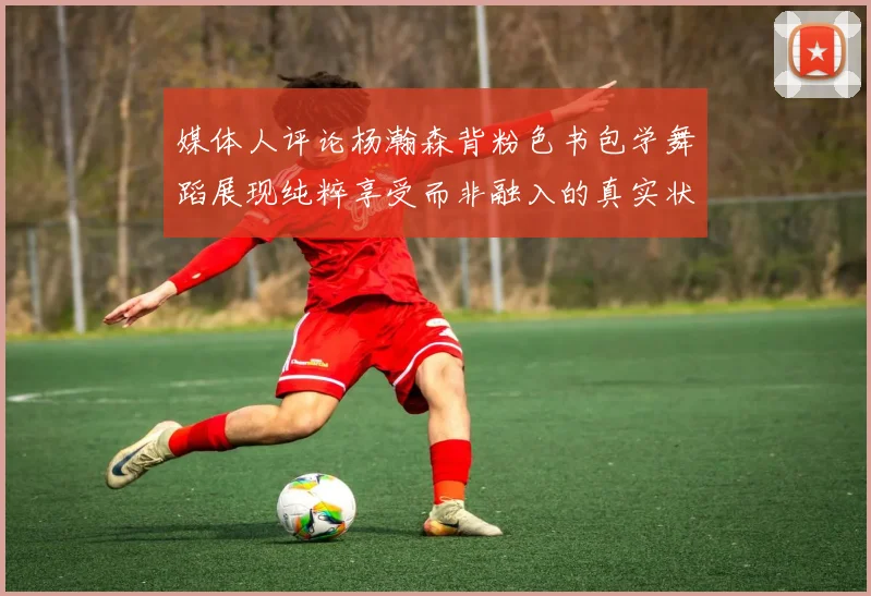 媒体人评论杨瀚森背粉色书包学舞蹈展现纯粹享受而非融入的真实状态