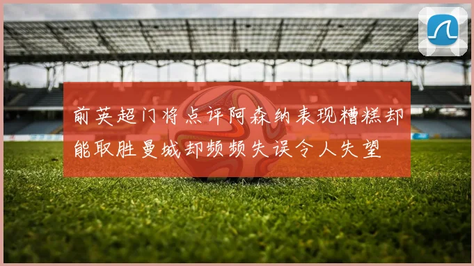 前英超门将点评阿森纳表现糟糕却能取胜曼城却频频失误令人失望