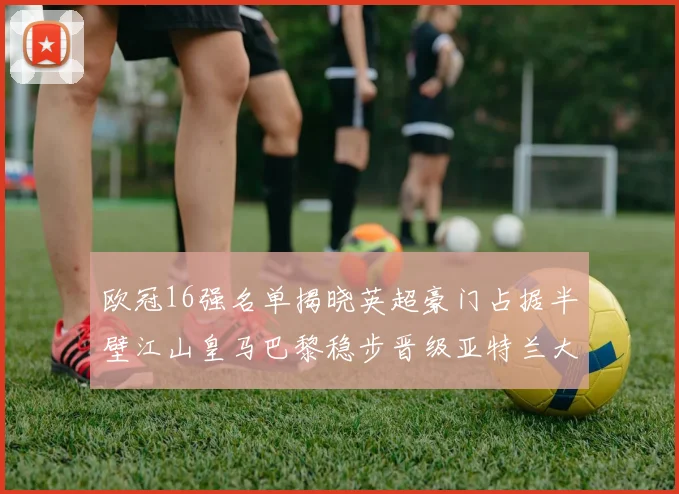 欧冠16强名单揭晓英超豪门占据半壁江山皇马巴黎稳步晋级亚特兰大独撑意甲希望