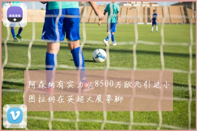 阿森纳有实力以8500万欧元引进小图拉姆在英超大展拳脚