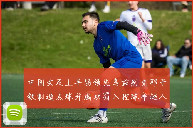 中国女足上半场领先乌兹别克邵子钦制造点球并成功罚入控球率超八成