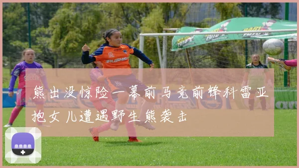 熊出没惊险一幕前马竞前锋科雷亚抱女儿遭遇野生熊袭击