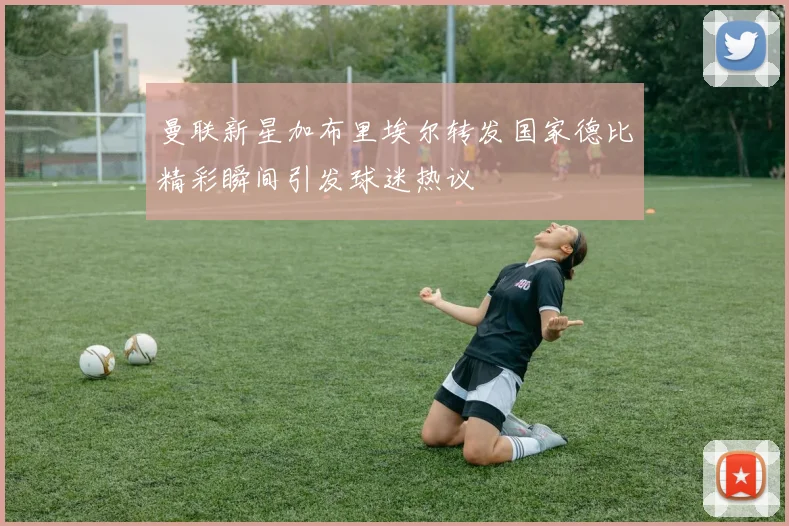 曼联新星加布里埃尔转发国家德比精彩瞬间引发球迷热议