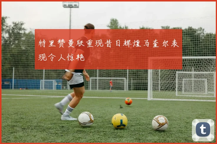 特里赞曼联重现昔日辉煌马奎尔表现令人惊艳