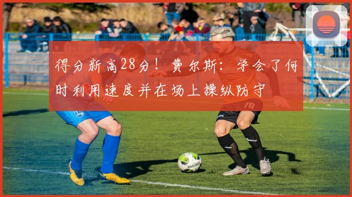 得分新高28分！费尔斯：学会了何时利用速度并在场上操纵防守