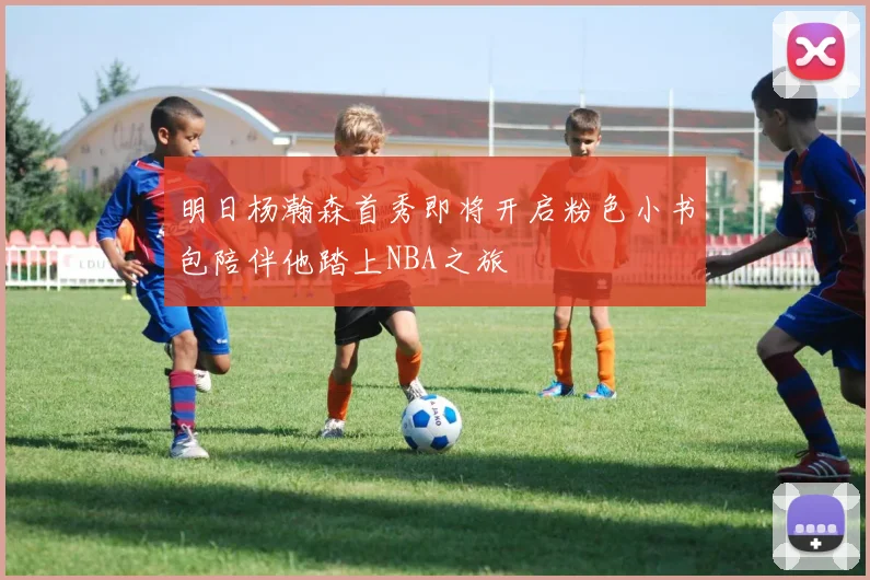 明日杨瀚森首秀即将开启粉色小书包陪伴他踏上NBA之旅