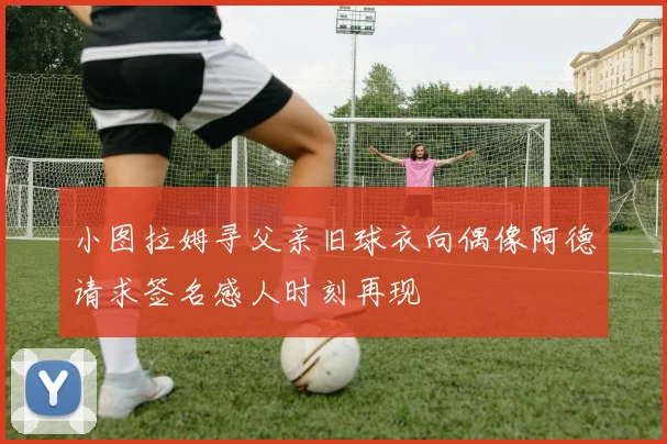 小图拉姆寻父亲旧球衣向偶像阿德请求签名感人时刻再现