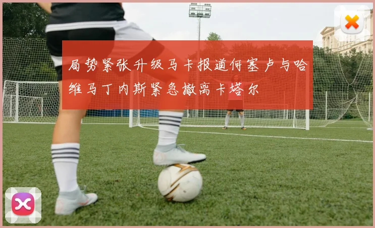 局势紧张升级马卡报道何塞卢与哈维马丁内斯紧急撤离卡塔尔