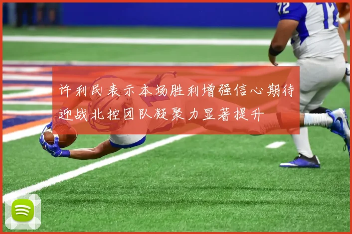 许利民表示本场胜利增强信心期待迎战北控团队凝聚力显著提升