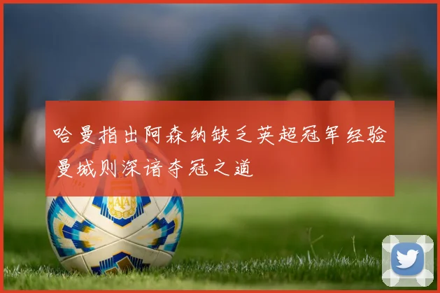 哈曼指出阿森纳缺乏英超冠军经验曼城则深谙夺冠之道