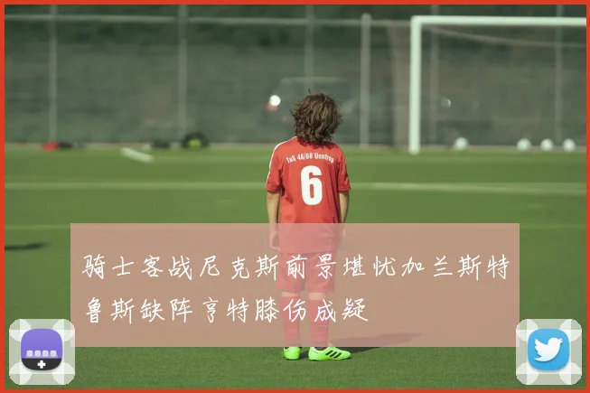 骑士客战尼克斯前景堪忧加兰斯特鲁斯缺阵亨特膝伤成疑