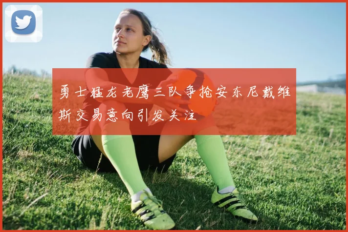 勇士猛龙老鹰三队争抢安东尼戴维斯交易意向引发关注