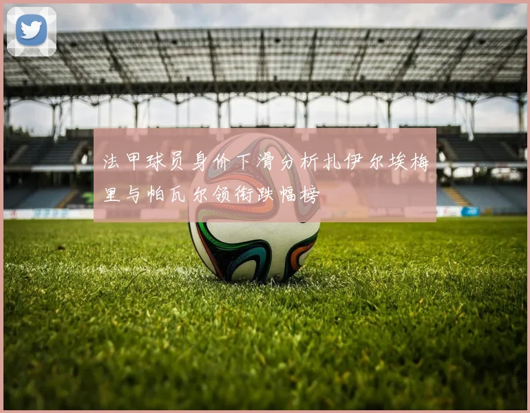 法甲球员身价下滑分析扎伊尔埃梅里与帕瓦尔领衔跌幅榜