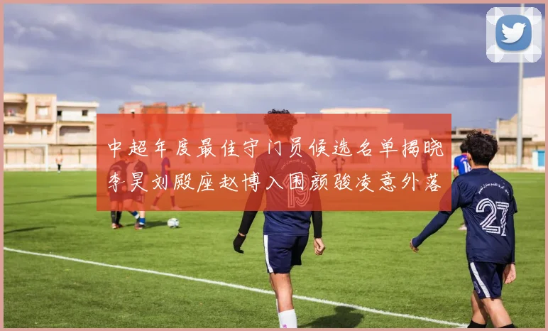 中超年度最佳守门员候选名单揭晓李昊刘殿座赵博入围颜骏凌意外落选
