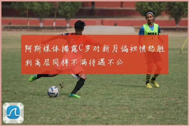 阿斯媒体揭露C罗对新月偏袒愤怒胜利高层同样不满待遇不公