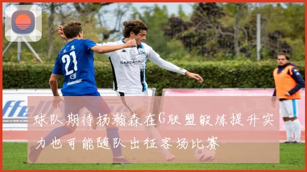 球队期待杨瀚森在G联盟锻炼提升实力也可能随队出征客场比赛