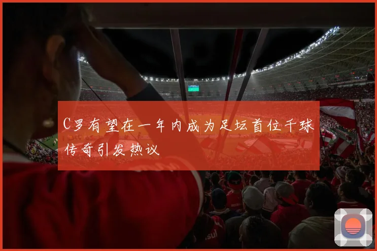 C罗有望在一年内成为足坛首位千球传奇引发热议