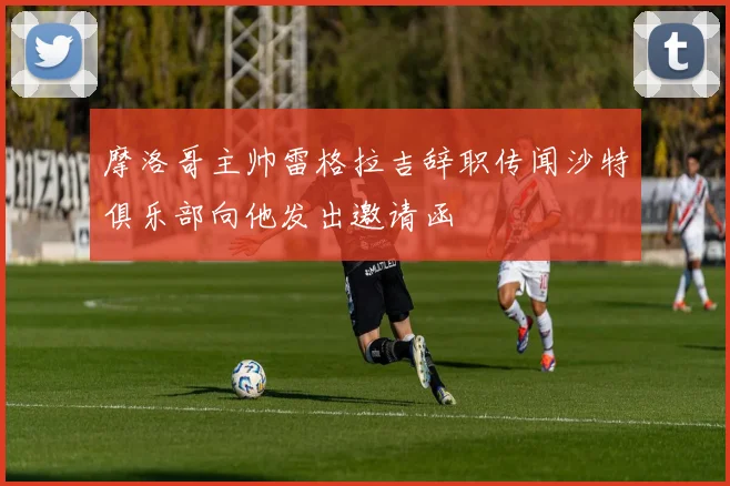 摩洛哥主帅雷格拉吉辞职传闻沙特俱乐部向他发出邀请函