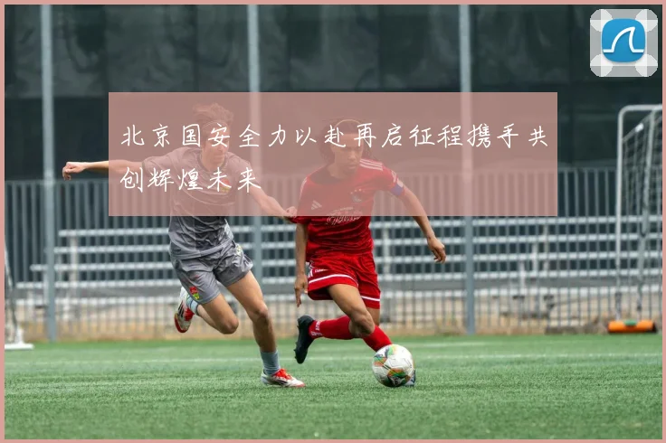 北京国安全力以赴再启征程携手共创辉煌未来